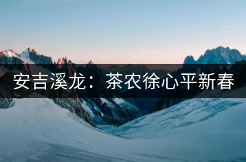 安吉溪龍：茶農(nóng)徐心平新春話(huà)“茶事”