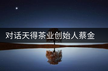 對話天得茶業(yè)創(chuàng)始人蔡金華博士