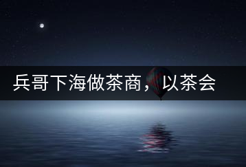 兵哥下海做茶商，以茶會(huì)友生意火