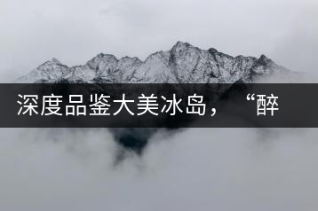 深度品鑒大美冰島，“醉”得妙