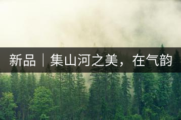 新品｜集山河之美，在氣韻山河！
