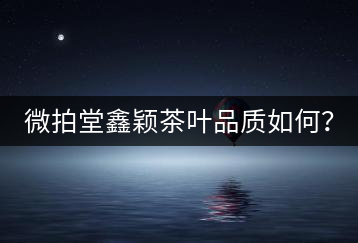 微拍堂鑫穎茶葉品質(zhì)如何？