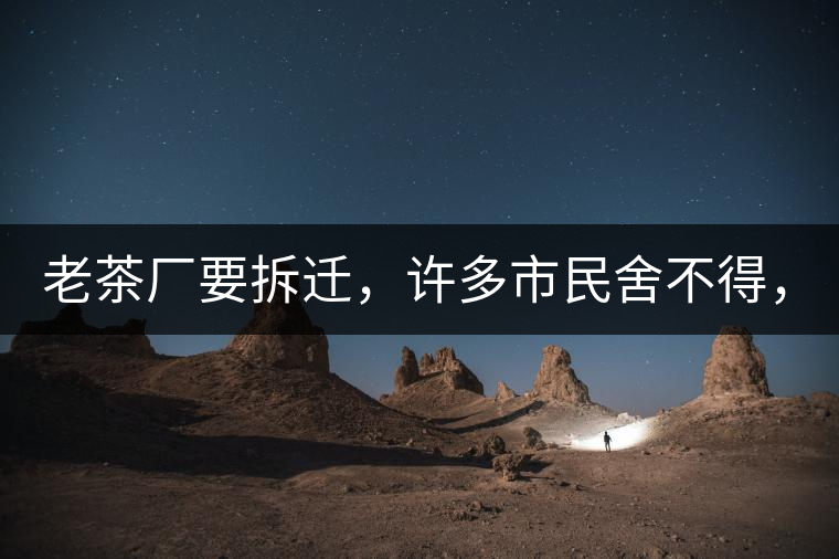 老茶廠要拆遷，許多市民舍不得，政府:全部會鏟平!老茶廠要拆遷，許多市民舍不得，政府：全部會鏟平！