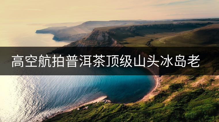 高空航拍普洱茶頂級山頭冰島老寨，這樣的冰島還是不是你心中的巴拿馬？