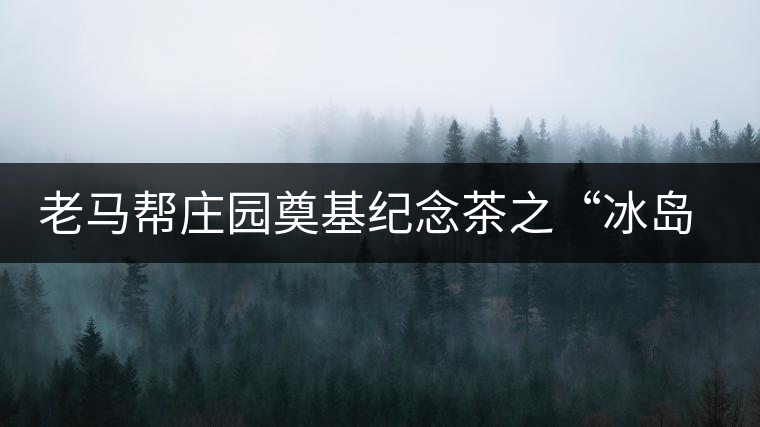 老馬幫莊園奠基紀(jì)念茶之“冰島老寨”即將重磅上市，3大亮點秒懂