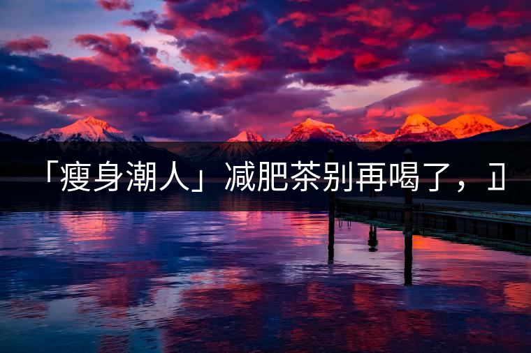 「瘦身潮人」減肥茶別再喝了，正宗的茶葉才是減肥的...「瘦身潮人」減肥茶別再喝了，正宗的茶葉才是減肥的好幫手！