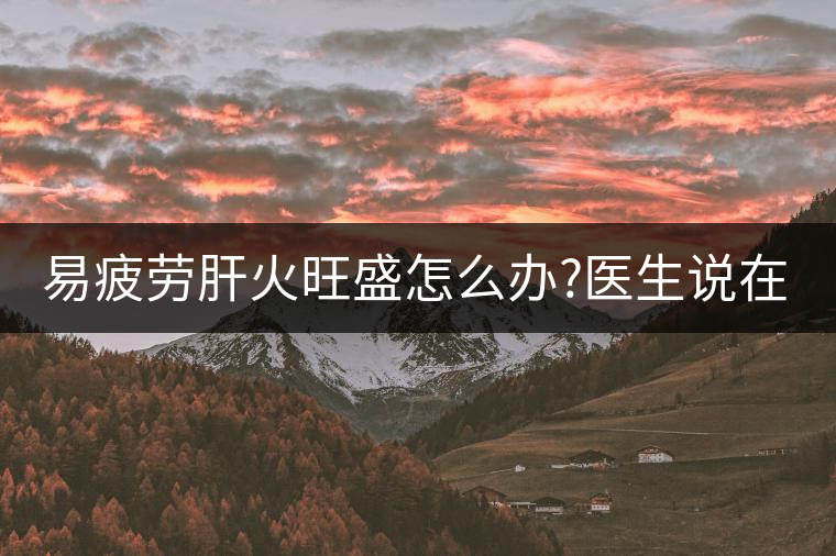 易疲勞肝火旺盛怎么辦?醫(yī)生說在家自制這個茶，減肥清...易疲勞肝火旺盛怎么辦？醫(yī)生說在家自制這個茶，減肥清肝又健脾胃