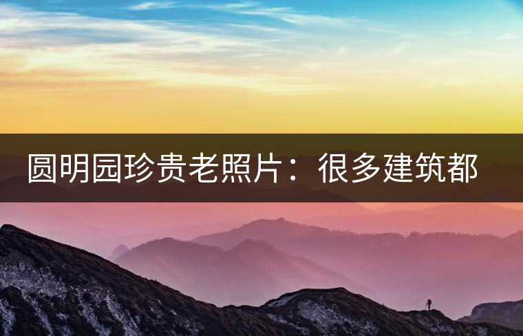 圓明園珍貴老照片：很多建筑都是首次曝光，圖七和文獻(xiàn)記載不一樣