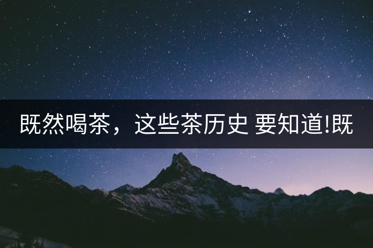 既然喝茶，這些茶歷史 要知道!既然喝茶，這些茶歷史 要知道！