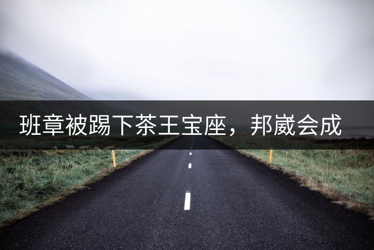 班章被踢下茶王寶座，邦崴會(huì)成為新茶王嗎?班章被踢下茶王寶座，邦崴會(huì)成為新茶王嗎？