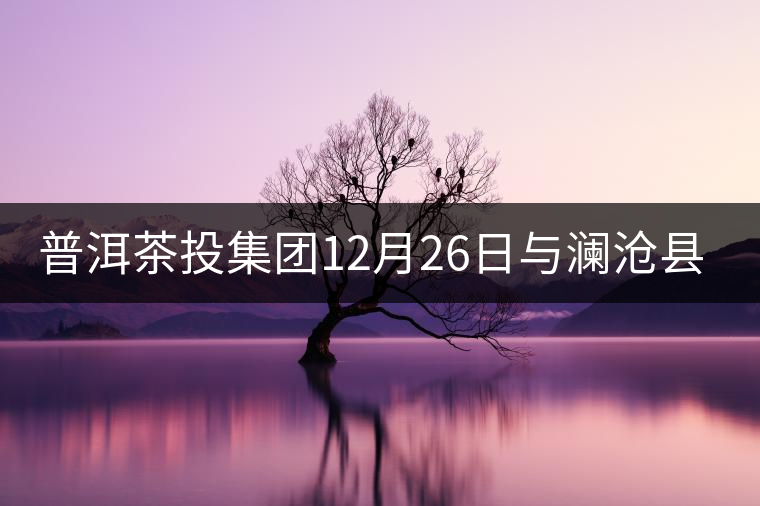普洱茶投集團12月26日與瀾滄縣富邦鄉(xiāng)簽約，拉開邦崴...普洱茶投集團12月26日與瀾滄縣富邦鄉(xiāng)簽約，拉開邦崴茶區(qū)開發(fā)序幕
