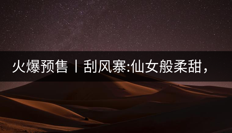 火爆預(yù)售丨刮風(fēng)寨:仙女般柔甜，滿溢山野氣息，一口就...火爆預(yù)售丨刮風(fēng)寨：仙女般柔甜，滿溢山野氣息，一口就勾了魂