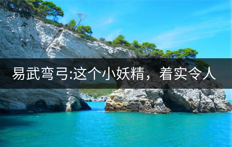 易武彎弓:這個小妖精，著實令人著迷，一口就打通你的...易武彎弓：這個小妖精，著實令人著迷，一口就打通你的任督二脈