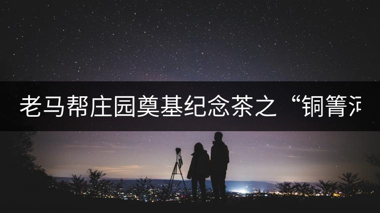 老馬幫莊園奠基紀念茶之“銅箐河老寨”即將榮耀上市...老馬幫莊園奠基紀念茶之“銅箐河老寨”即將榮耀上市，限量1333餅