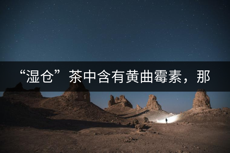 “濕倉”茶中含有黃曲霉素，那為什么“濕倉”還不取消？