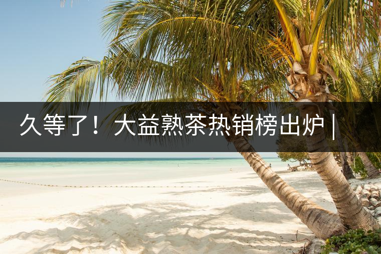 久等了！大益熟茶熱銷(xiāo)榜出爐 | 看看別人都買(mǎi)啥，618趕緊下單