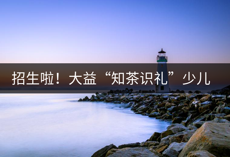 招生啦！大益“知茶識禮”少兒茶文化課程暑期班上線