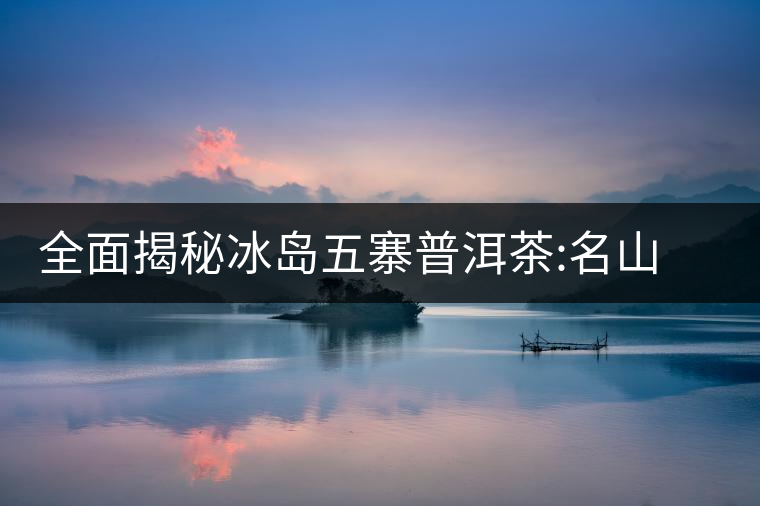 全面揭秘冰島五寨普洱茶:名山名寨，盡享冰糖韻全面揭秘冰島五寨普洱茶：名山名寨，盡享冰糖韻