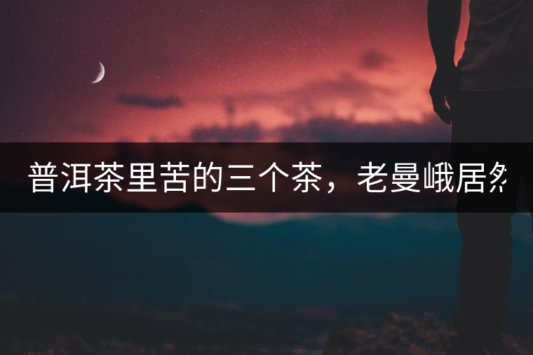 普洱茶里苦的三個(gè)茶，老曼峨居然只能排第三!普洱茶里苦的三個(gè)茶，老曼峨居然只能排第三！