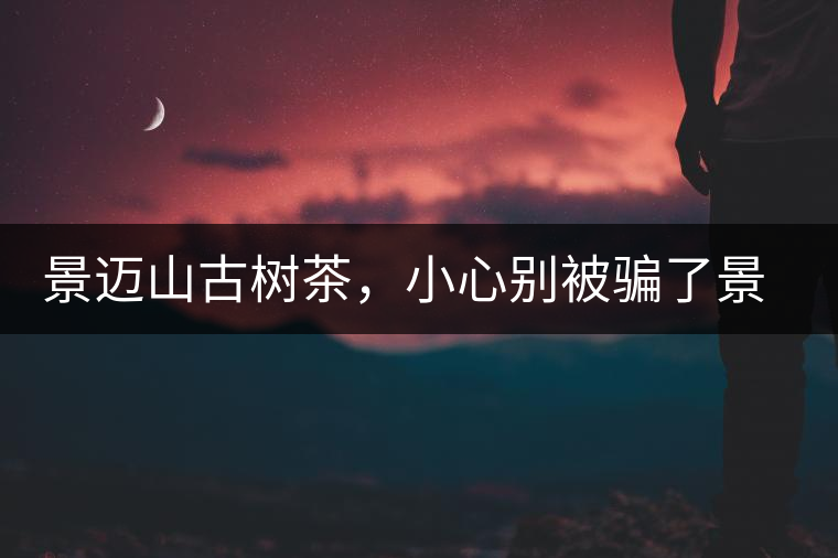 景邁山古樹(shù)茶，小心別被騙了景邁山古樹(shù)茶，小心別被騙了