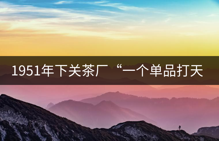 1951年下關(guān)茶廠“一個(gè)單品打天下”，如今它稱霸茶界6...1951年下關(guān)茶廠“一個(gè)單品打天下”，如今它稱霸茶界60多年！