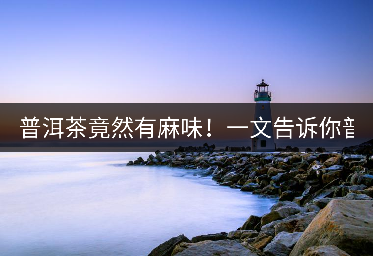 普洱茶竟然有麻味！一文告訴你普洱茶出現(xiàn)麻味的7個原因！