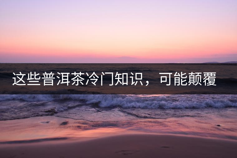 這些普洱茶冷門知識,可能顛覆你對普洱茶的認知 這些普洱茶冷門知識,可能顛覆你對普洱茶的認知