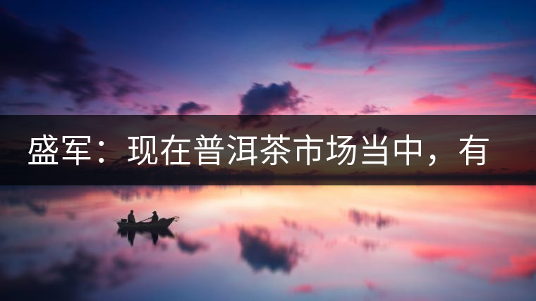 盛軍：現(xiàn)在普洱茶市場(chǎng)當(dāng)中，有三個(gè)級(jí)別