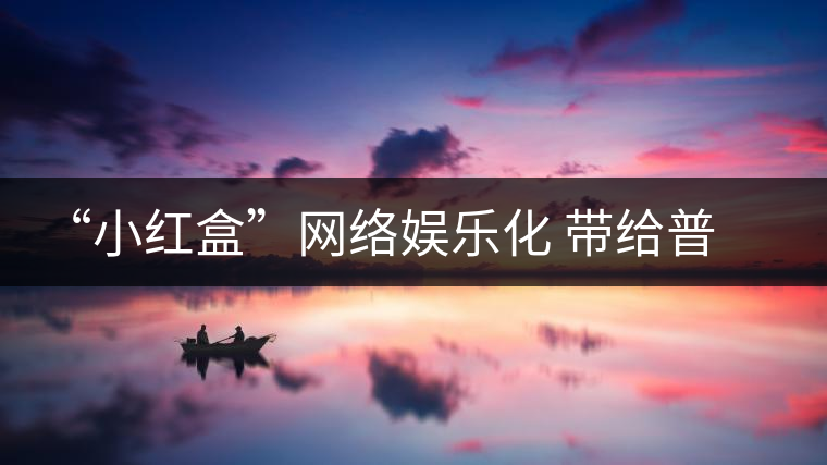 “小紅盒”網(wǎng)絡(luò)娛樂(lè)化 帶給普洱茶界營(yíng)銷的啟示或是深遠(yuǎn)的 “小紅盒”網(wǎng)絡(luò)娛樂(lè)化 帶給普洱茶界營(yíng)銷的啟示或是深遠(yuǎn)的