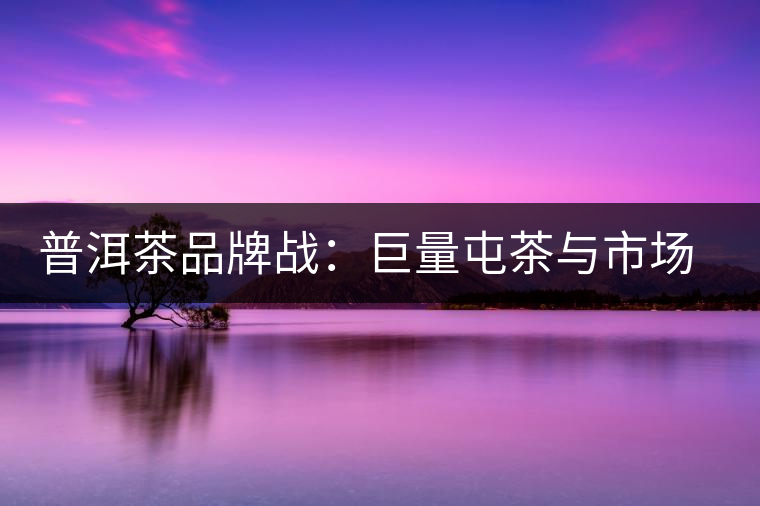普洱茶品牌戰(zhàn)：巨量屯茶與市場困局怎么破？