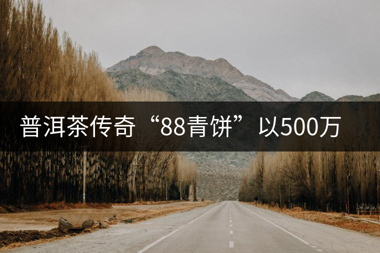 普洱茶傳奇“88青餅”以500萬(wàn)元成交 刷新歷史紀(jì)錄 普洱茶傳奇“88青餅”以500萬(wàn)元成交 刷新歷史紀(jì)錄