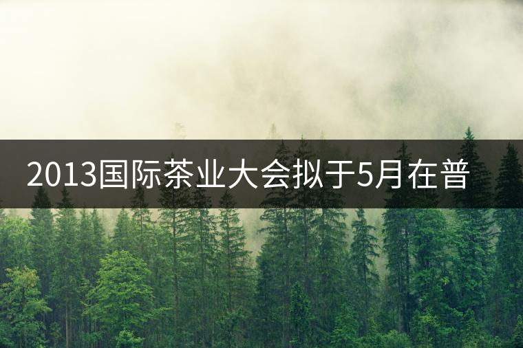 2013國際茶業(yè)大會(huì)擬于5月在普洱市召開