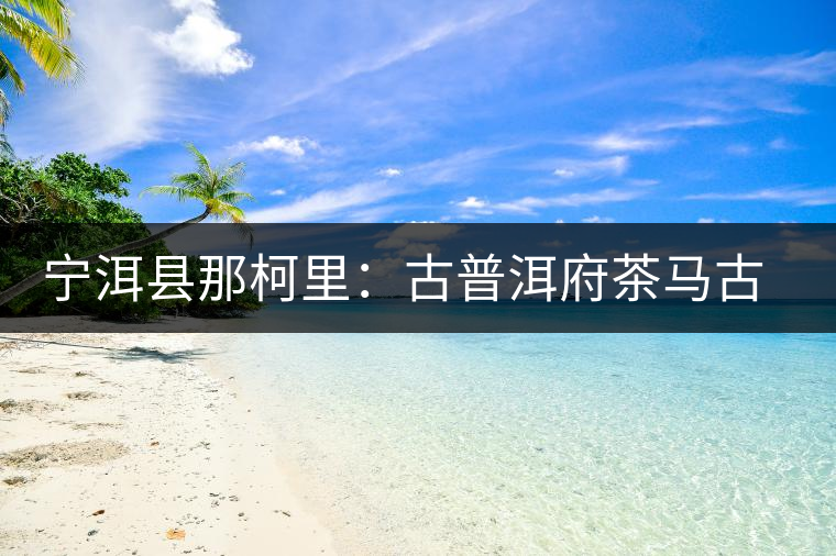 寧洱縣那柯里:古普洱府茶馬古道上的重要驛站 寧洱縣那柯里:古普洱府茶馬古道上的重要驛站