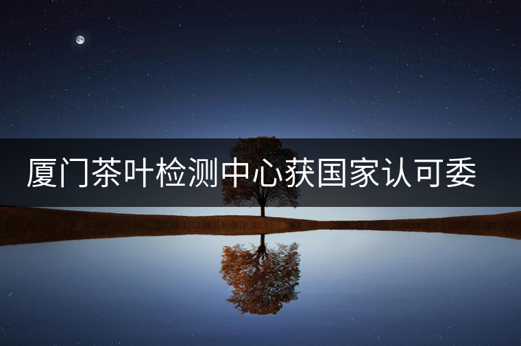 廈門茶葉檢測中心獲國家認可委實驗室認可資格證書 廈門茶葉檢測中心獲國家認可委實驗室認可資格證書