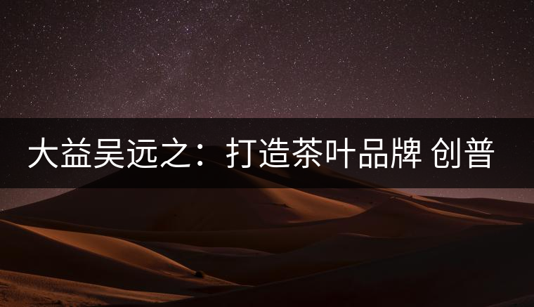 大益吳遠(yuǎn)之：打造茶葉品牌 創(chuàng)普洱茶產(chǎn)業(yè)的美好未來(lái)