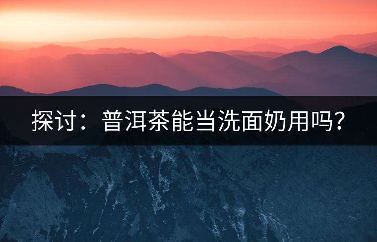 探討：普洱茶能當洗面奶用嗎？