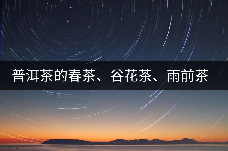 普洱茶的春茶、谷花茶、雨前茶、雨水茶如何界定？