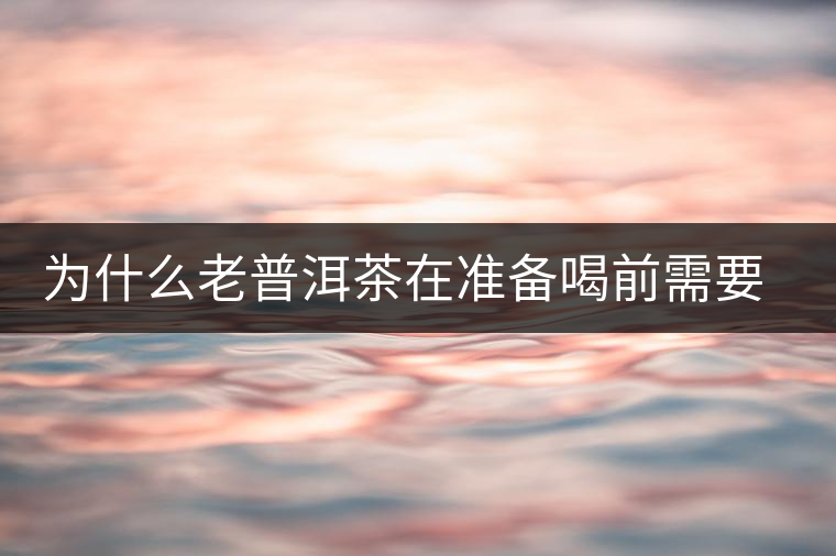 為什么老普洱茶在準(zhǔn)備喝前需要先解茶“醒茶”？