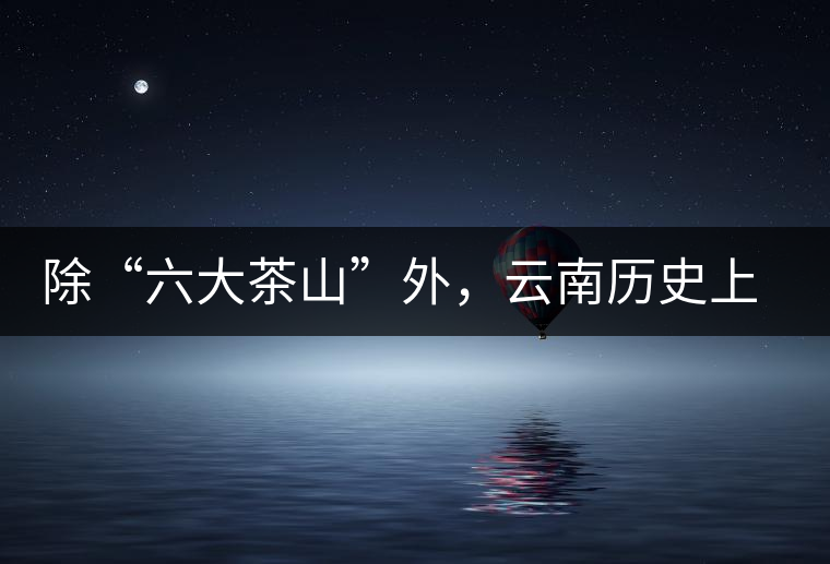 除“六大茶山”外，云南歷史上還有哪些主要的茶葉產(chǎn)區(qū)?