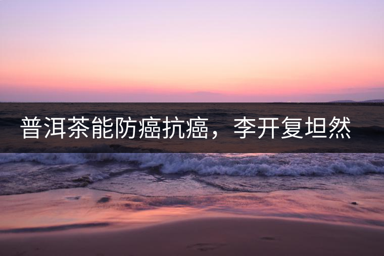 普洱茶能防癌抗癌，李開復(fù)坦然面對癌癥