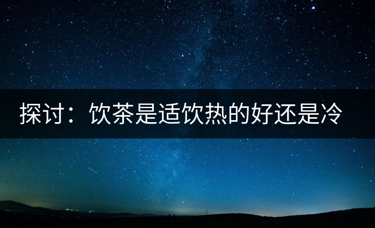 探討：飲茶是適飲熱的好還是冷的好？