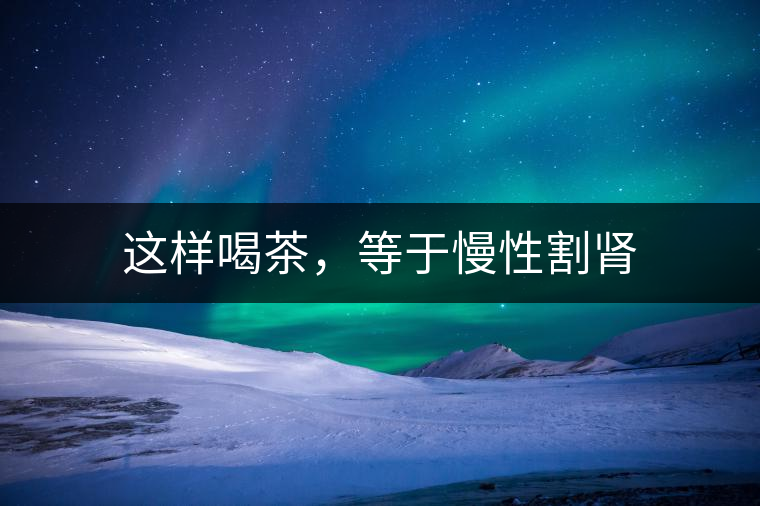 這樣喝茶，等于慢性割腎