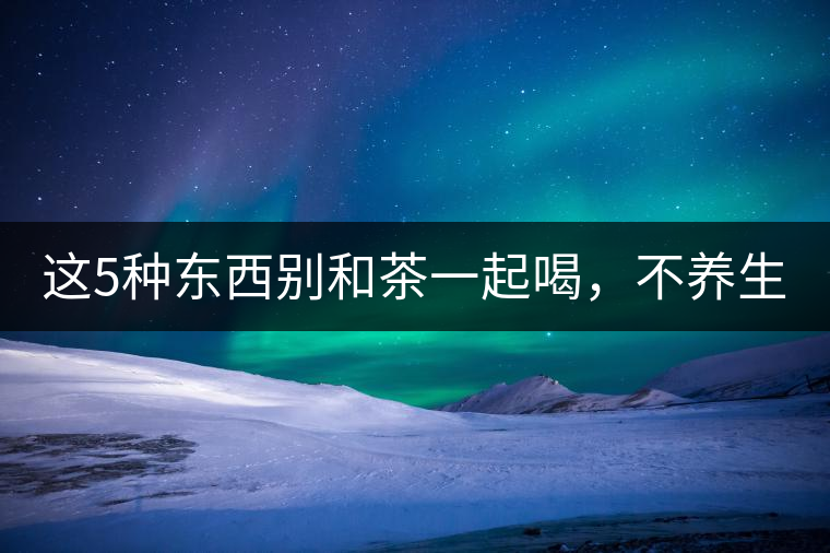 這5種東西別和茶一起喝，不養(yǎng)生還有危害！