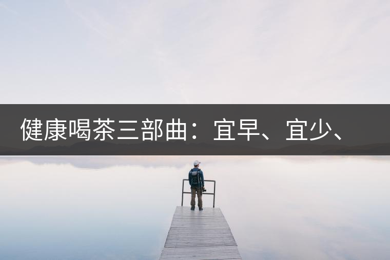 健康喝茶三部曲：宜早、宜少、宜淡