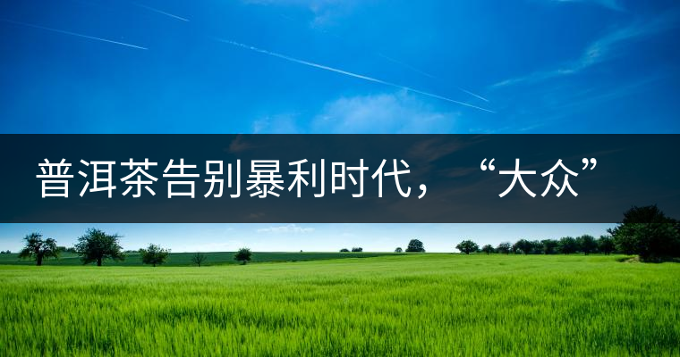 普洱茶告別暴利時(shí)代，“大眾”普洱將成未來消費(fèi)主流