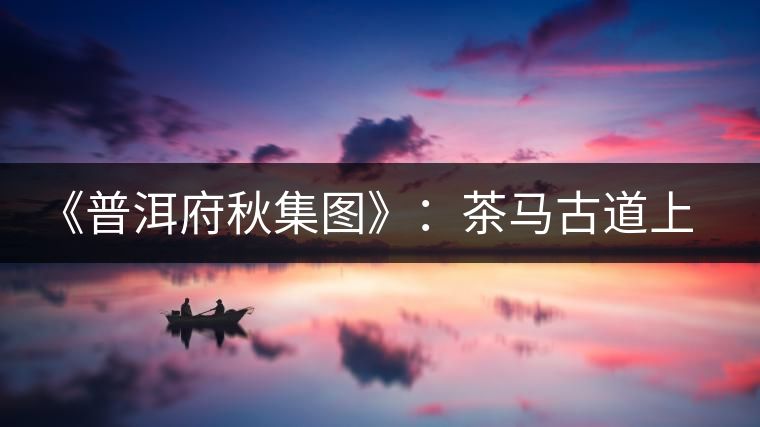 《普洱府秋集圖》：茶馬古道上的“清明上河圖”