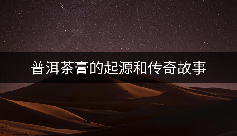 普洱茶膏的起源和傳奇故事 普洱茶膏的起源和傳奇故事