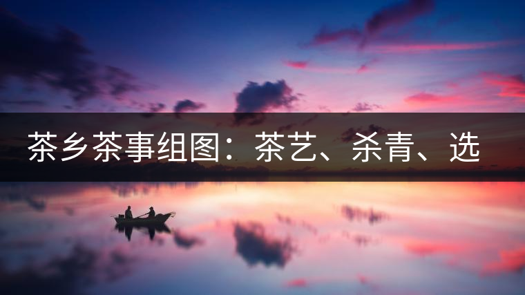 茶鄉(xiāng)茶事組圖：茶藝、殺青、選茶、采茶