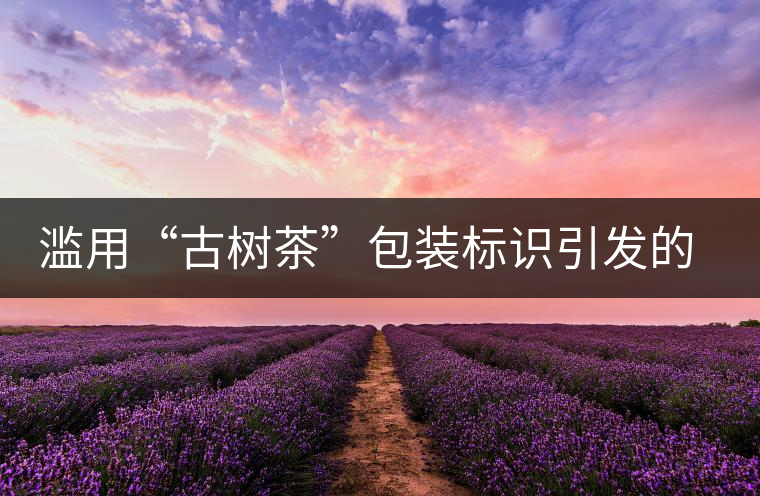濫用“古樹茶”包裝標識引發(fā)的思考 濫用“古樹茶”包裝標識引發(fā)的思考