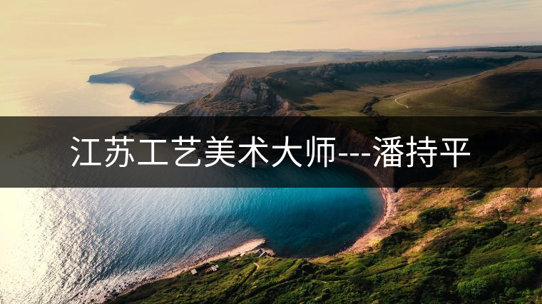 江蘇工藝美術(shù)大師---潘持平 江蘇工藝美術(shù)大師---潘持平